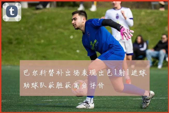 巴尔科替补出场表现出色1射1进球助球队获胜获高分评价