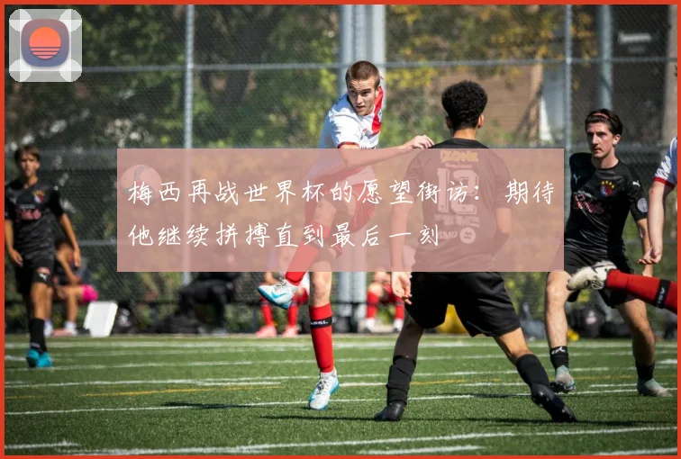 梅西再战世界杯的愿望街访：期待他继续拼搏直到最后一刻