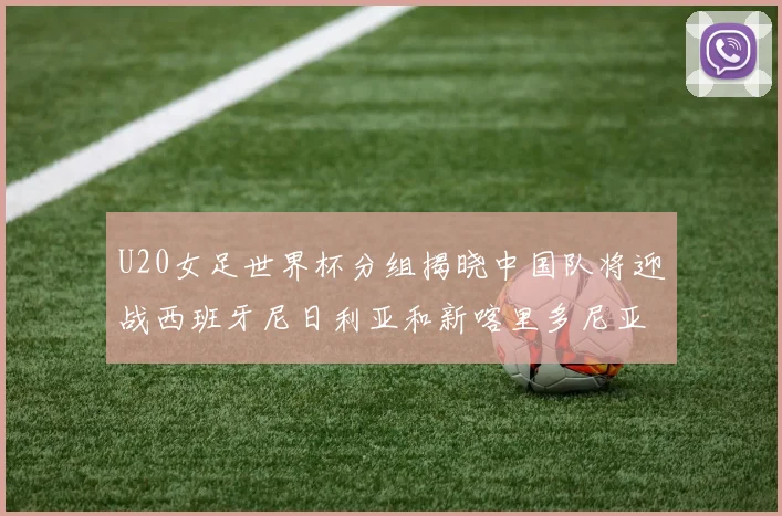 U20女足世界杯分组揭晓中国队将迎战西班牙尼日利亚和新喀里多尼亚