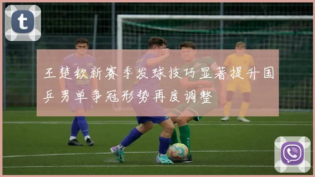 王楚钦新赛季发球技巧显著提升国乒男单争冠形势再度调整