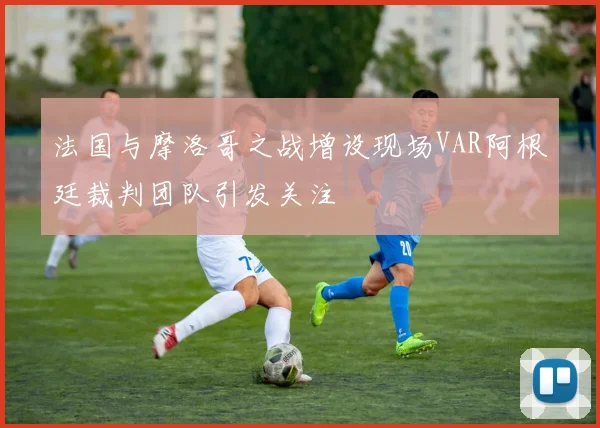 法国与摩洛哥之战增设现场VAR阿根廷裁判团队引发关注