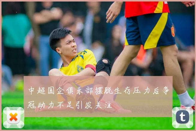 中超国企俱乐部摆脱生存压力后争冠动力不足引发关注