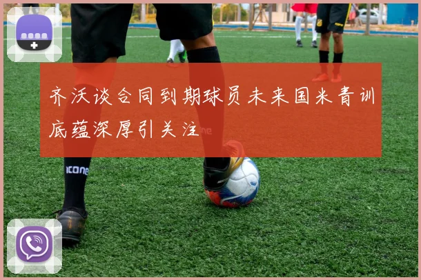 齐沃谈合同到期球员未来国米青训底蕴深厚引关注