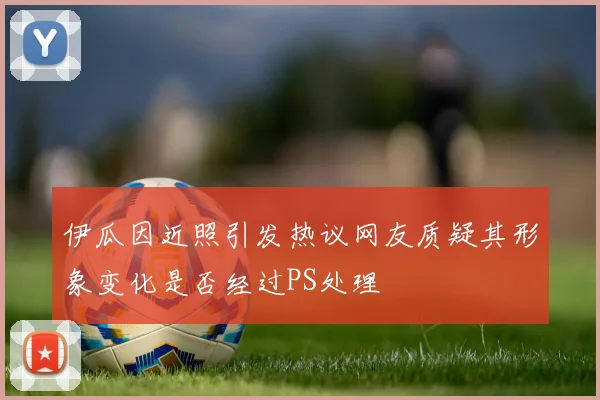 伊瓜因近照引发热议网友质疑其形象变化是否经过PS处理