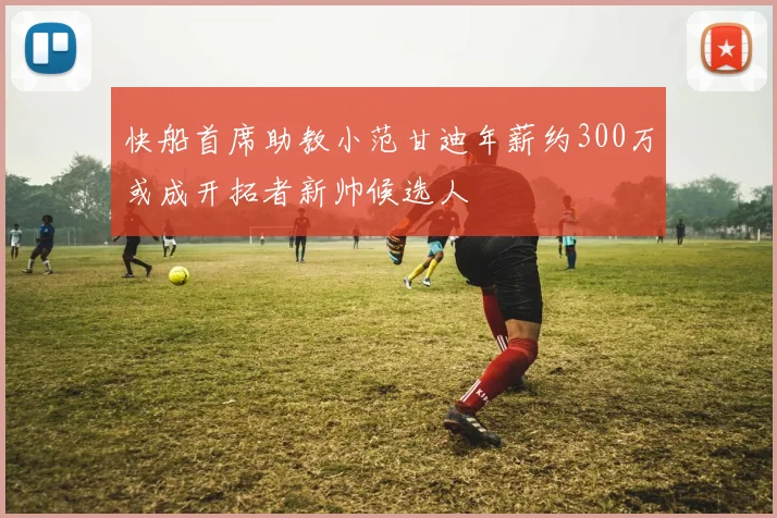 快船首席助教小范甘迪年薪约300万或成开拓者新帅候选人