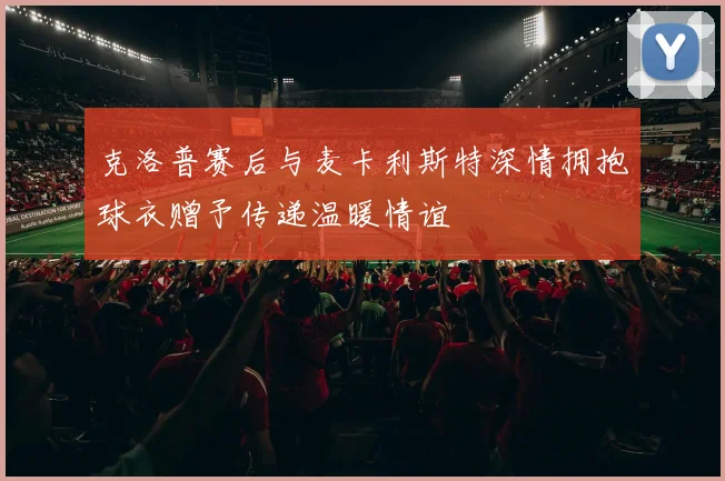 克洛普赛后与麦卡利斯特深情拥抱球衣赠予传递温暖情谊