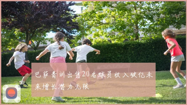 巴萨青训出售20名球员收入破亿未来增长潜力无限