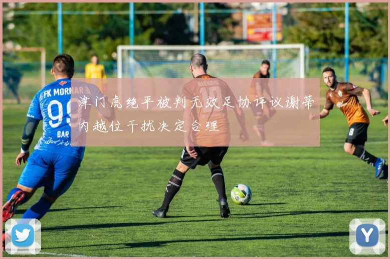 津门虎绝平被判无效足协评议谢蒂内越位干扰决定合理