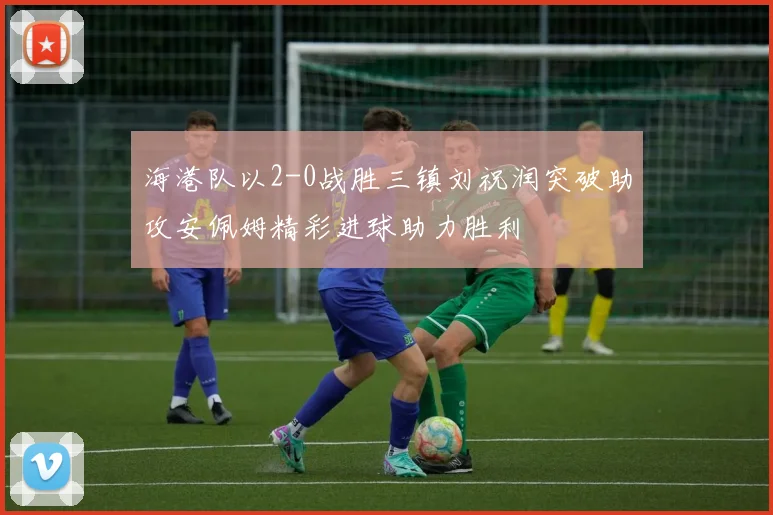 海港队以2-0战胜三镇刘祝润突破助攻安佩姆精彩进球助力胜利