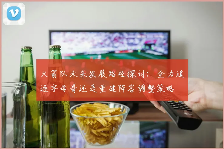 火箭队未来发展路径探讨：全力追逐字母哥还是重建阵容调整策略