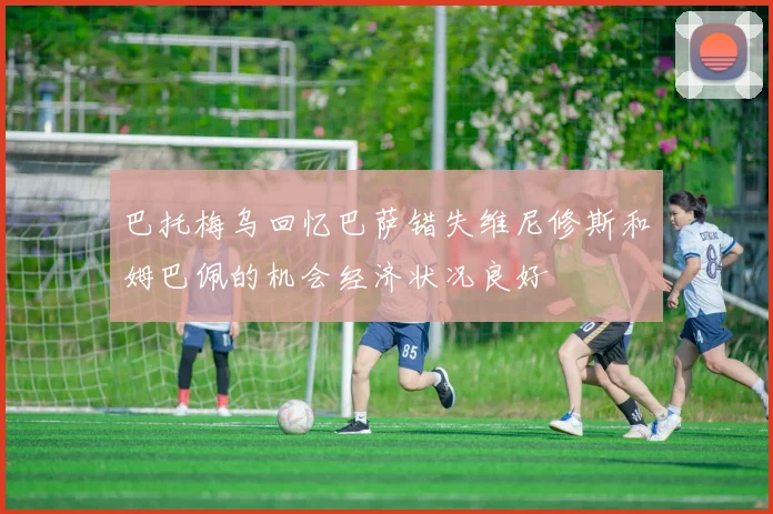 巴托梅乌回忆巴萨错失维尼修斯和姆巴佩的机会经济状况良好