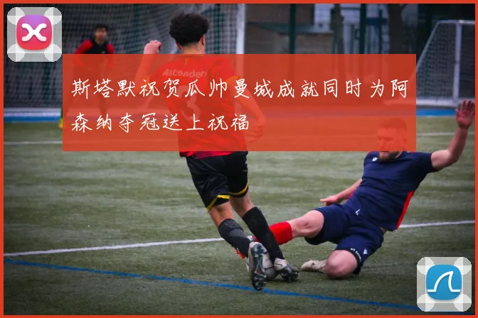斯塔默祝贺瓜帅曼城成就同时为阿森纳夺冠送上祝福