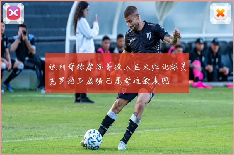 达利奇称摩洛哥投入巨大归化球员克罗地亚成绩已属奇迹般表现