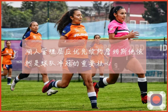 湖人管理层应优先续约詹姆斯他依然是球队冲冠的重要核心