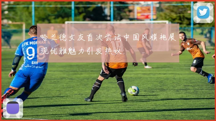 哈兰德女友首次尝试中国风旗袍展现优雅魅力引发热议
