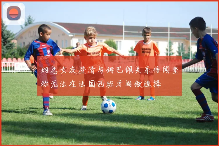 姆总女友澄清与姆巴佩关系传闻坚称无法在法国西班牙间做选择