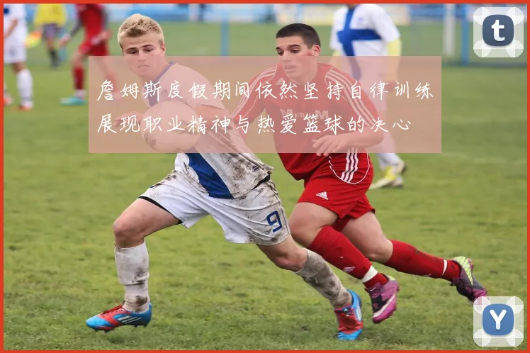 詹姆斯度假期间依然坚持自律训练展现职业精神与热爱篮球的决心