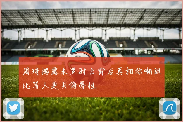 周琦揭露米罗肘击背后真相称嘲讽比骂人更具侮辱性