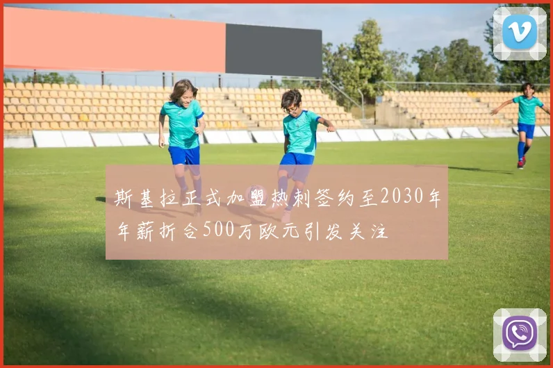 斯基拉正式加盟热刺签约至2030年年薪折合500万欧元引发关注