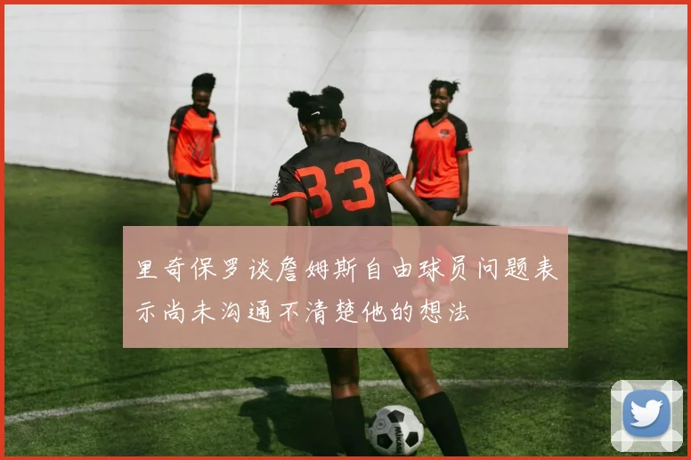 里奇保罗谈詹姆斯自由球员问题表示尚未沟通不清楚他的想法