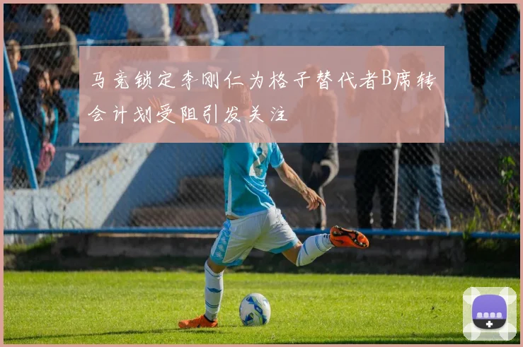 马竞锁定李刚仁为格子替代者B席转会计划受阻引发关注