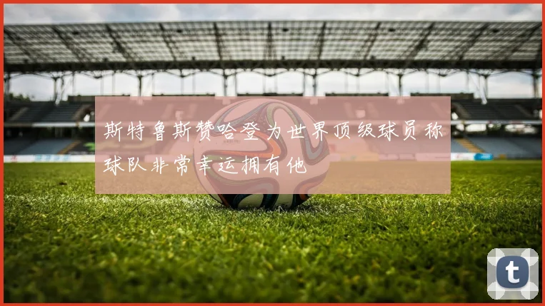 斯特鲁斯赞哈登为世界顶级球员称球队非常幸运拥有他