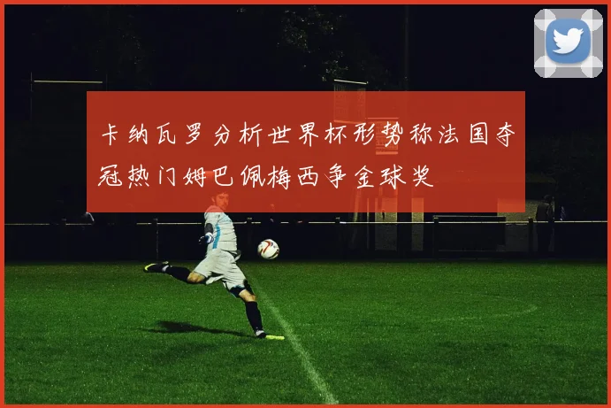 卡纳瓦罗分析世界杯形势称法国夺冠热门姆巴佩梅西争金球奖