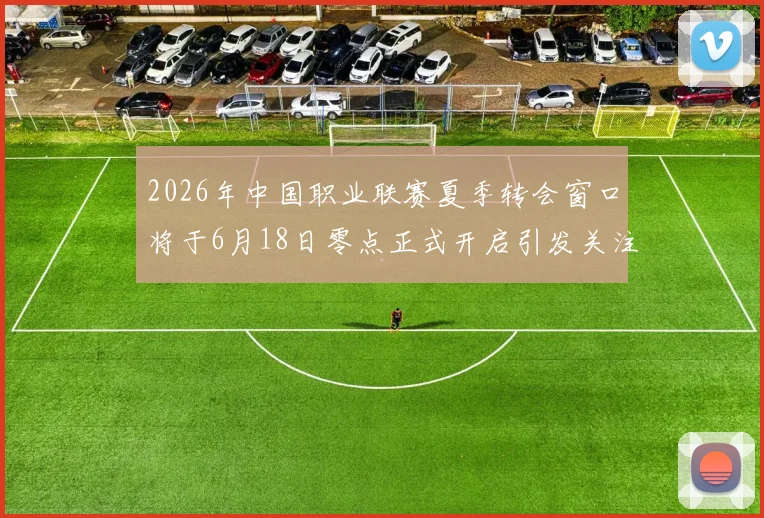 2026年中国职业联赛夏季转会窗口将于6月18日零点正式开启引发关注