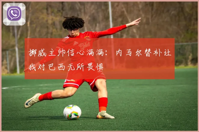 挪威主帅信心满满：内马尔替补让我对巴西无所畏惧