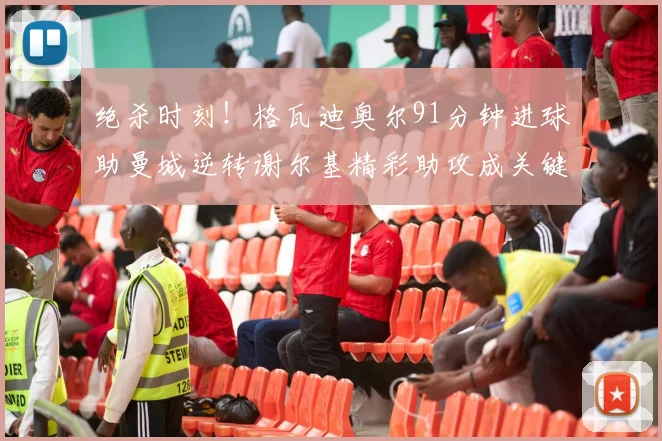 绝杀时刻！格瓦迪奥尔91分钟进球助曼城逆转谢尔基精彩助攻成关键